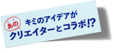 キミのアイデアがあのクリエイターとコラボ!?