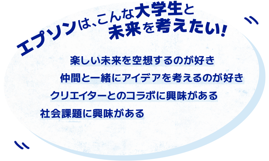 エプソンは、こんな大学生と未来を考えたい！ 楽しい未来を空想するのが好き 仲間と一緒にアイデアを考えるのが好き クリエイターとのコラボに興味がある エプソンの考えの過程に興味がある